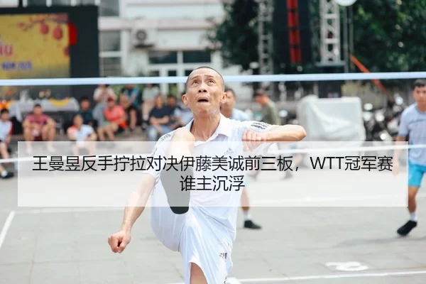 王曼昱反手拧拉对决伊藤美诚前三板，WTT冠军赛谁主沉浮