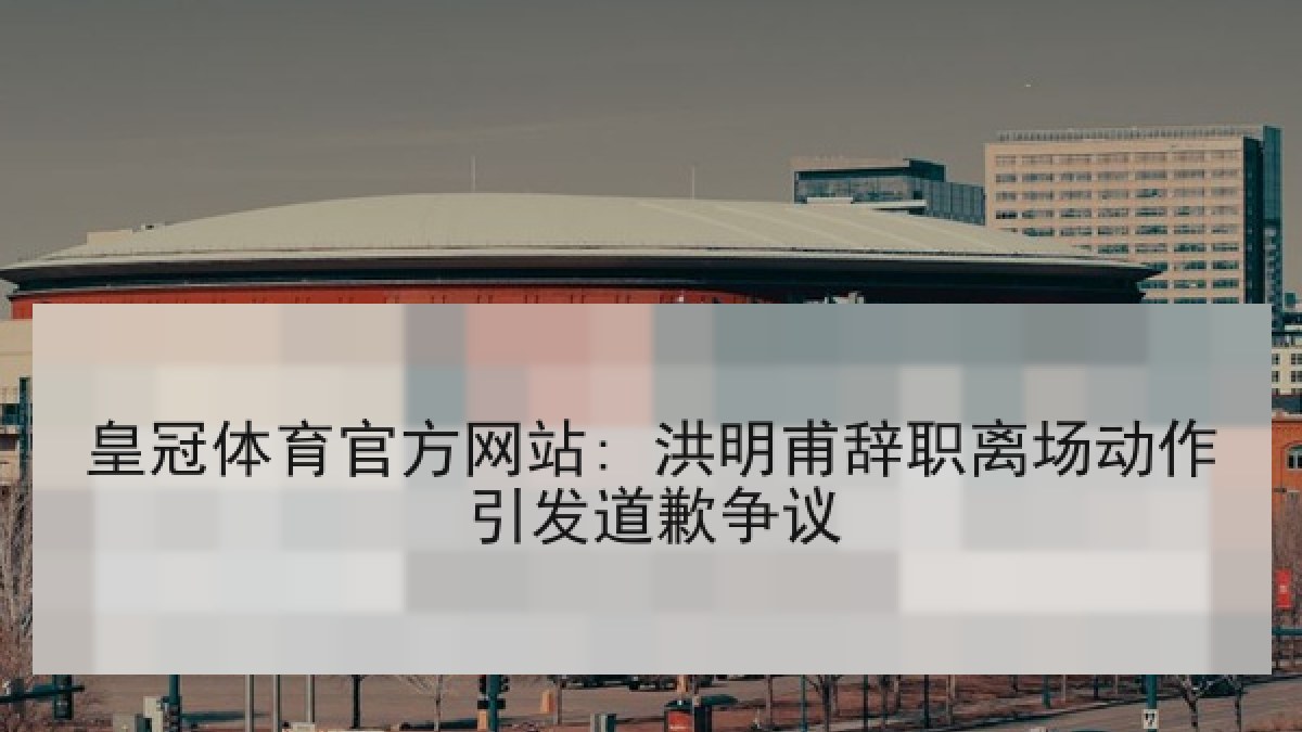 皇冠体育官方网站: 洪明甫辞职离场动作引发道歉争议