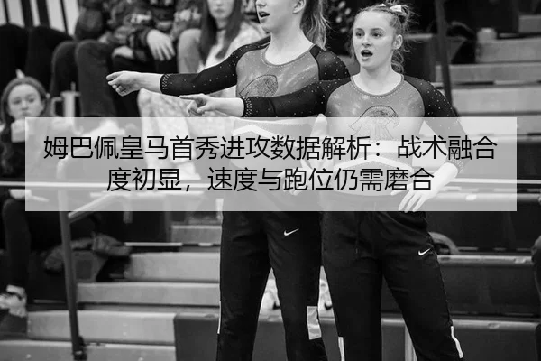 姆巴佩皇马首秀进攻数据解析：战术融合度初显，速度与跑位仍需磨合