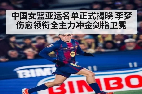 中国女篮亚运名单正式揭晓 李梦伤愈领衔全主力冲金剑指卫冕